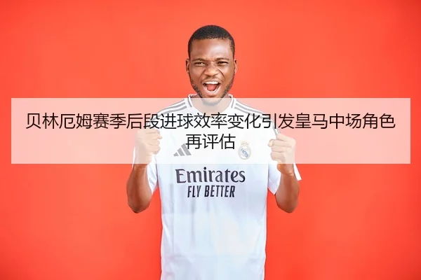 贝林厄姆赛季后段进球效率变化引发皇马中场角色再评估