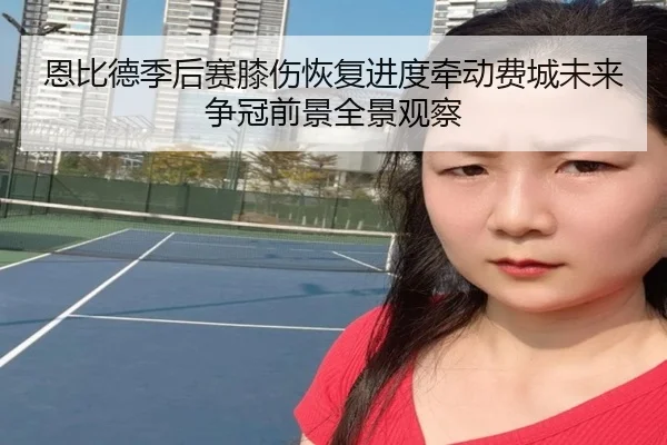 恩比德季后赛膝伤恢复进度牵动费城未来争冠前景全景观察
