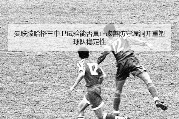 曼联滕哈格三中卫试验能否真正改善防守漏洞并重塑球队稳定性 - kaiyun