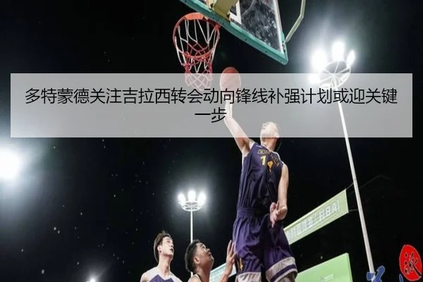 多特蒙德关注吉拉西转会动向锋线补强计划或迎关键一步（kaiyun）