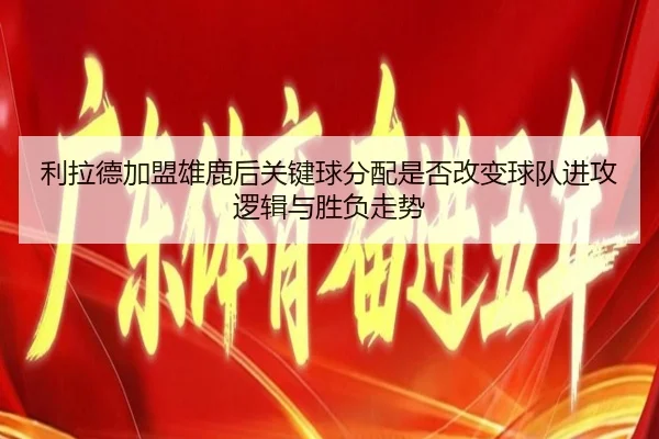 利拉德加盟雄鹿后关键球分配是否改变球队进攻逻辑与胜负走势