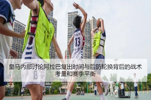 皇马内部讨论阿拉巴复出时间与后防轮换背后的战术考量和赛季平衡