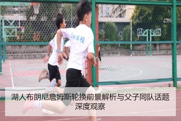 湖人布朗尼詹姆斯轮换前景解析与父子同队话题深度观察（kaiyun）