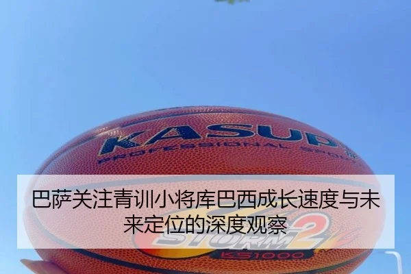 巴萨关注青训小将库巴西成长速度与未来定位的深度观察（kaiyun）