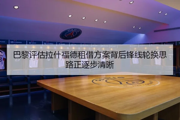巴黎评估拉什福德租借方案背后锋线轮换思路正逐步清晰 - kaiyun